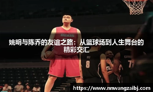 姚明与陈乔的友谊之路：从篮球场到人生舞台的精彩交汇