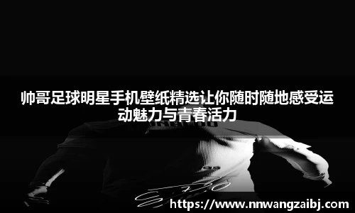 帅哥足球明星手机壁纸精选让你随时随地感受运动魅力与青春活力