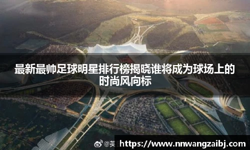 最新最帅足球明星排行榜揭晓谁将成为球场上的时尚风向标