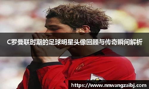 C罗曼联时期的足球明星头像回顾与传奇瞬间解析