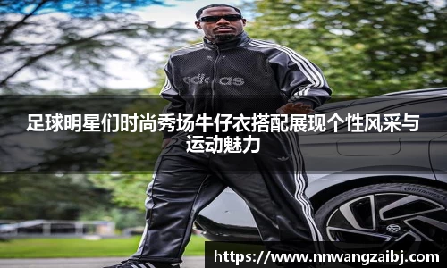 足球明星们时尚秀场牛仔衣搭配展现个性风采与运动魅力